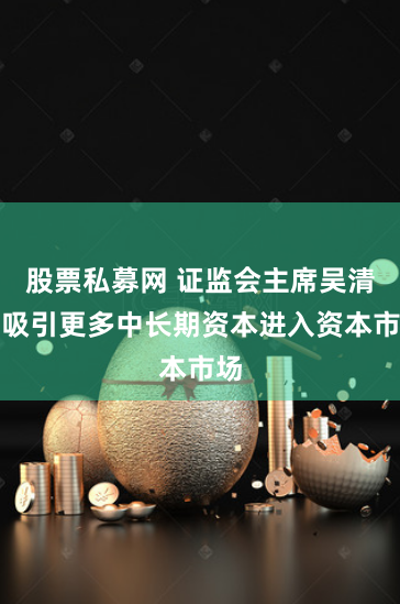 股票私募网 证监会主席吴清：吸引更多中长期资本进入资本市场