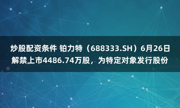 炒股配资条件 铂力特（688333.SH）6月26日解禁上市4486.74万股，为特定对象发行股份