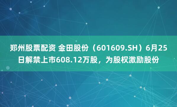 郑州股票配资 金田股份（601609.SH）6月25日解禁上市608.12万股，为股权激励股份