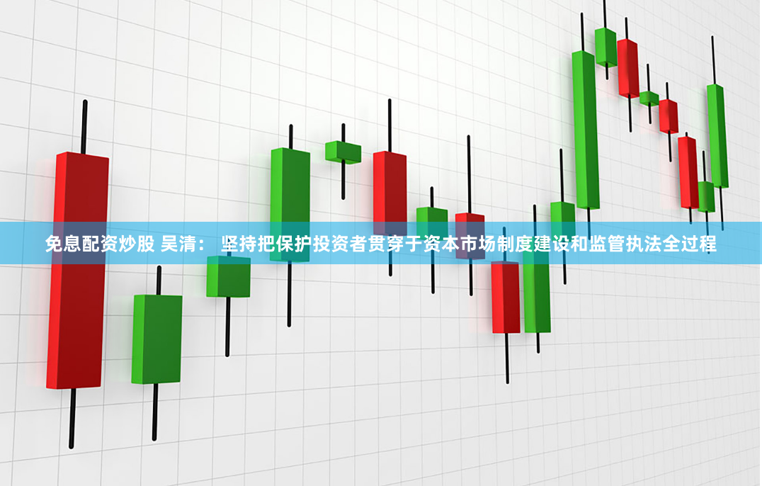 免息配资炒股 吴清： 坚持把保护投资者贯穿于资本市场制度建设和监管执法全过程
