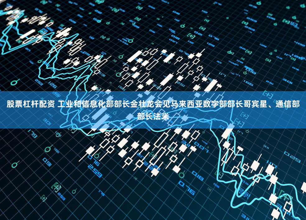 股票杠杆配资 工业和信息化部部长金壮龙会见马来西亚数字部部长哥宾星、通信部部长法米