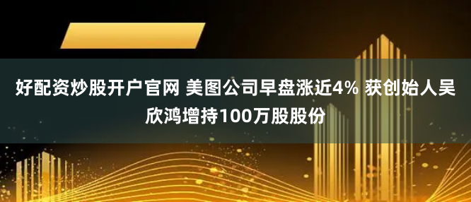 好配资炒股开户官网 美图公司早盘涨近4% 获创始人吴欣鸿增持100万股股份