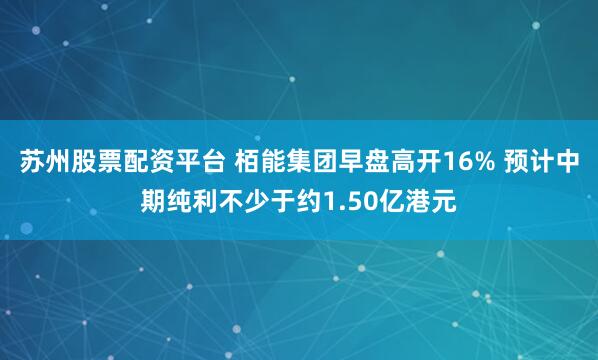 苏州股票配资平台 栢能集团早盘高开16% 预计中期纯利不少于约1.50亿港元