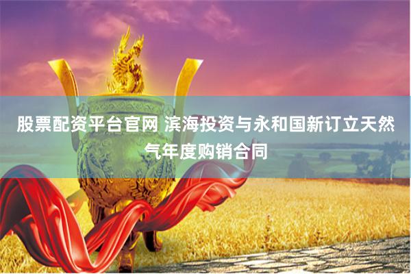 股票配资平台官网 滨海投资与永和国新订立天然气年度购销合同