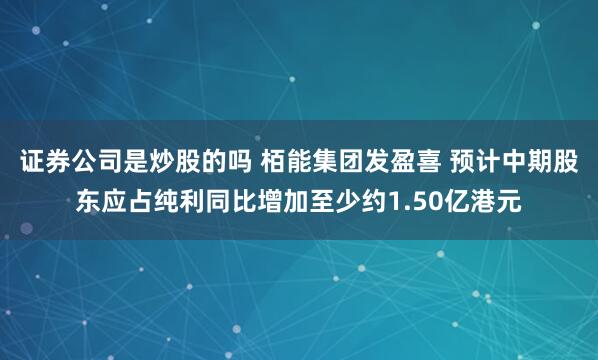 证券公司是炒股的吗 栢能集团发盈喜 预计中期股东应占纯利同比增加至少约1.50亿港元