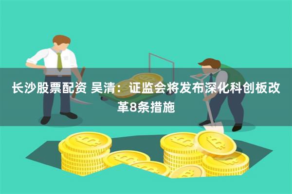 长沙股票配资 吴清：证监会将发布深化科创板改革8条措施