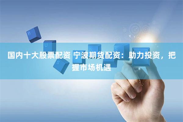国内十大股票配资 宁波期货配资：助力投资，把握市场机遇