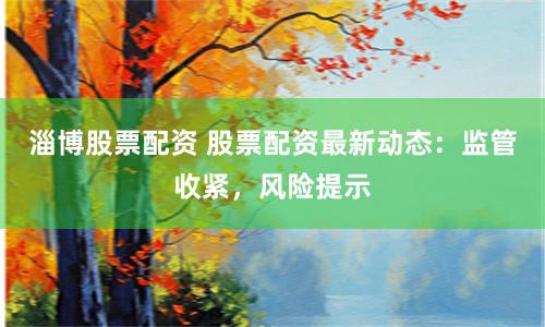 淄博股票配资 股票配资最新动态：监管收紧，风险提示