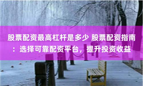 股票配资最高杠杆是多少 股票配资指南：选择可靠配资平台，提升投资收益