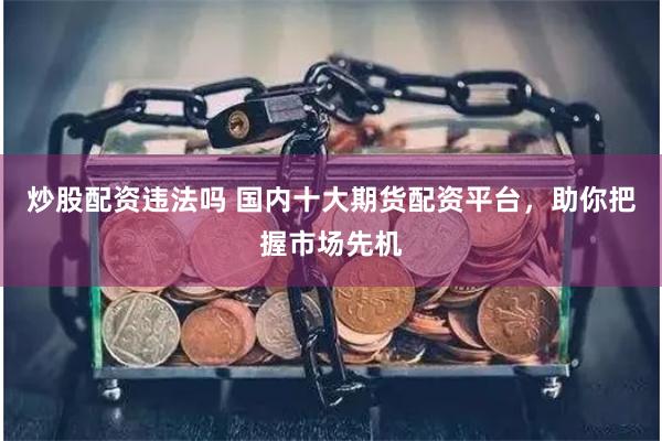 炒股配资违法吗 国内十大期货配资平台，助你把握市场先机
