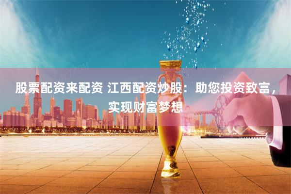 股票配资来配资 江西配资炒股：助您投资致富，实现财富梦想