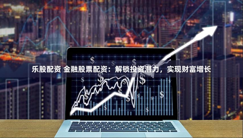 乐股配资 金融股票配资：解锁投资潜力，实现财富增长