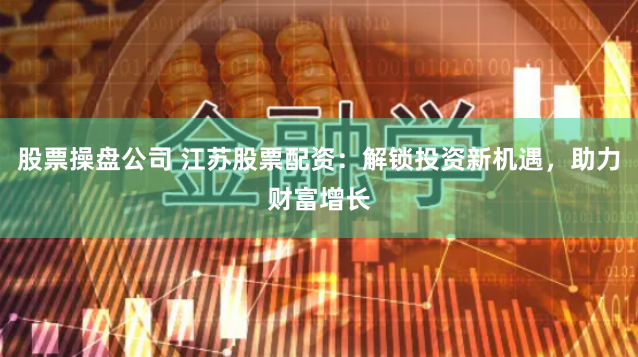 股票操盘公司 江苏股票配资：解锁投资新机遇，助力财富增长
