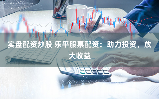 实盘配资炒股 乐平股票配资：助力投资，放大收益