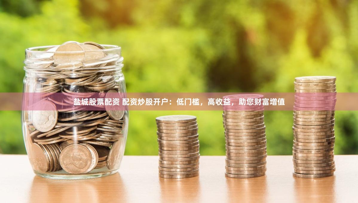 盐城股票配资 配资炒股开户：低门槛，高收益，助您财富增值