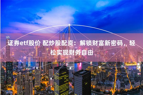 证券etf股价 配炒股配资：解锁财富新密码，轻松实现财务自由