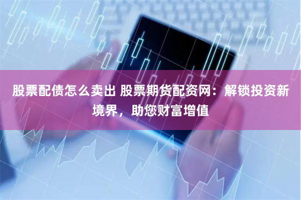 股票配债怎么卖出 股票期货配资网：解锁投资新境界，助您财富增值