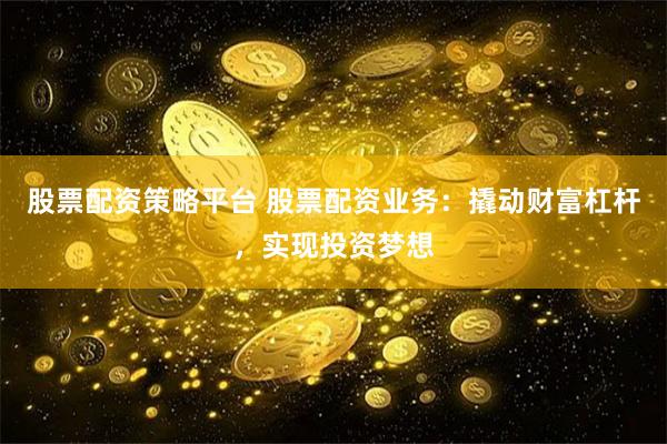 股票配资策略平台 股票配资业务：撬动财富杠杆，实现投资梦想