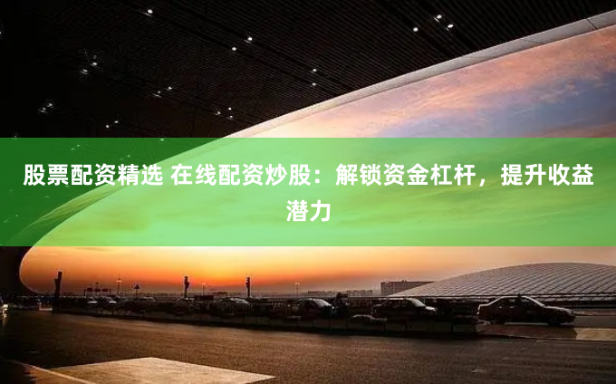 股票配资精选 在线配资炒股：解锁资金杠杆，提升收益潜力