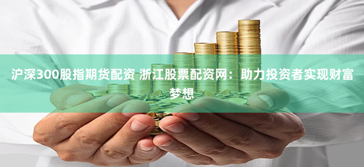沪深300股指期货配资 浙江股票配资网：助力投资者实现财富梦想