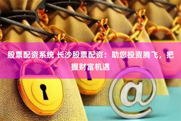 股票配资系统 长沙股票配资：助您投资腾飞，把握财富机遇