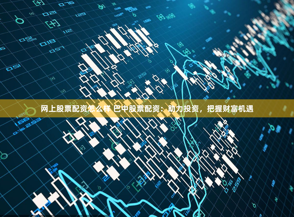 网上股票配资怎么样 巴中股票配资：助力投资，把握财富机遇