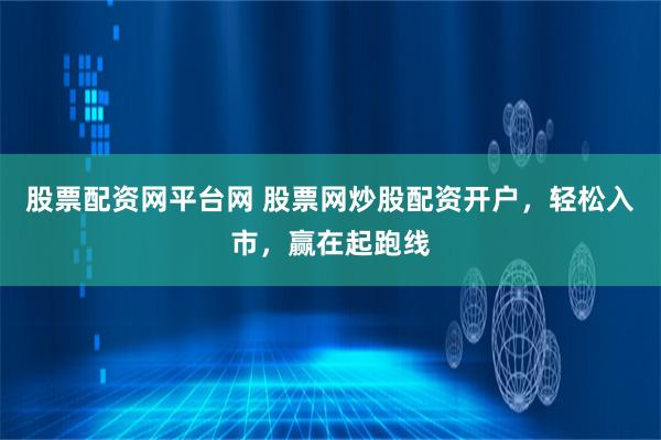 股票配资网平台网 股票网炒股配资开户，轻松入市，赢在起跑线