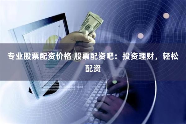 专业股票配资价格 股票配资吧:投资理财,轻松配资