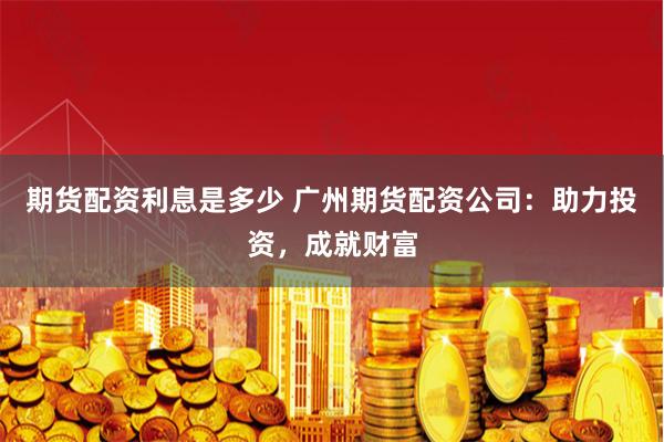 期货配资利息是多少 广州期货配资公司：助力投资，成就财富