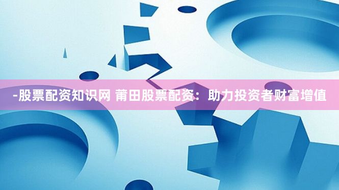 -股票配资知识网 莆田股票配资:助力投资者财富增值